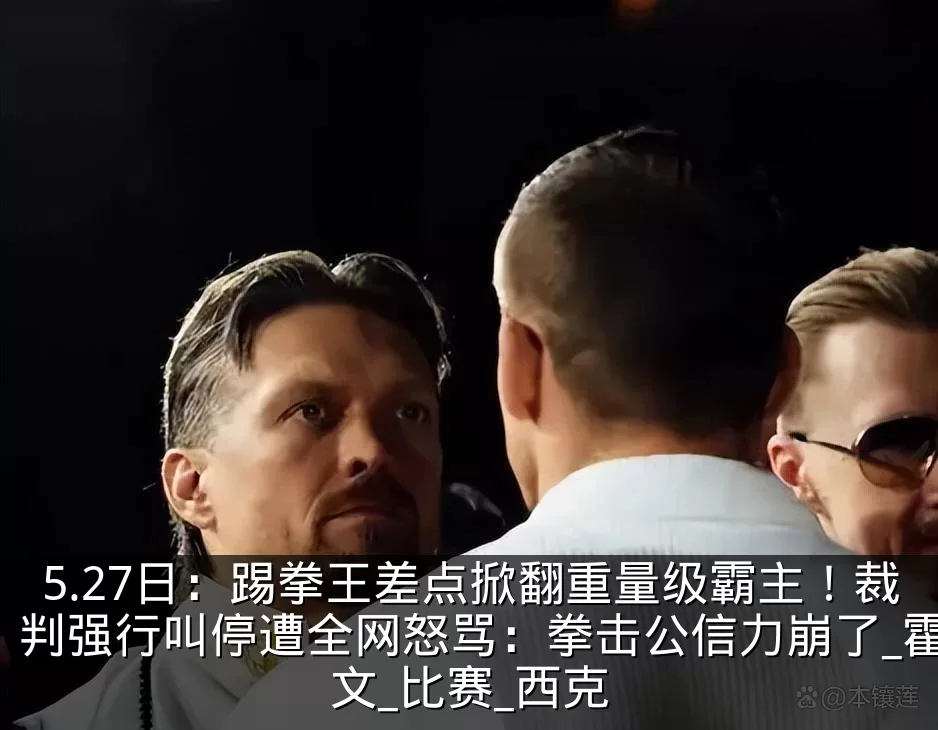 5.27日：踢拳王差点掀翻重量级霸主！裁判强行叫停遭全网怒骂：拳击公信力崩了_霍文_比赛_西克