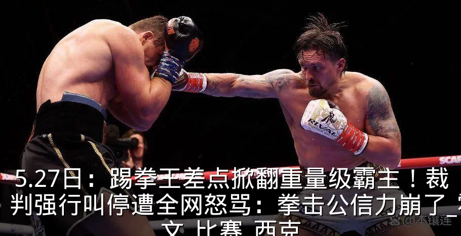 5.27日:踢拳王差点掀翻重量级霸主!裁判强行叫停遭全网怒骂:拳击公信力崩了_霍文_比赛_西克